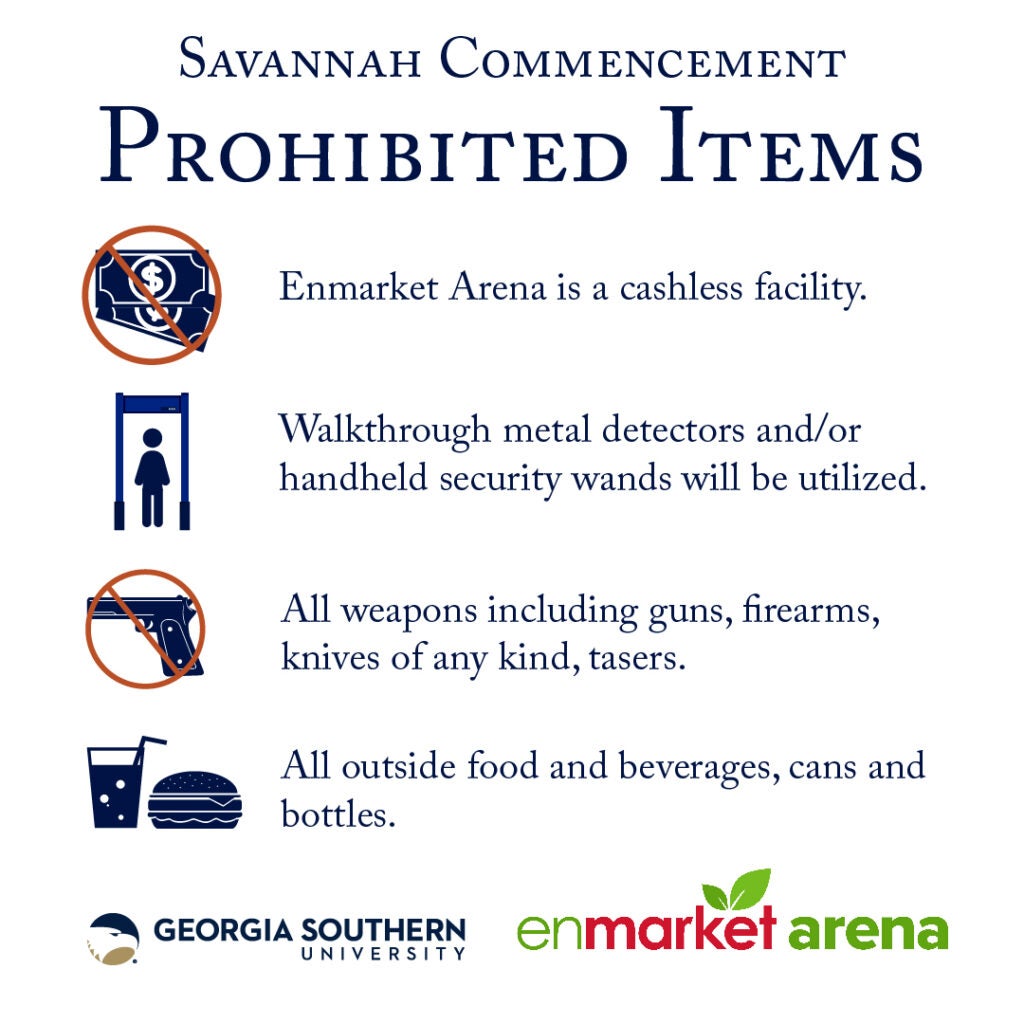 Savannah Commencement – Prohibited Items.
Enmarket Arena is a cashless facility.
Walkthrough metal detectors and handheld security wands will be used.
All weapons including guns, firearms, knives of any kind, and tasers are prohibited.
All outside food and beverages, cans, and bottles are not permitted.